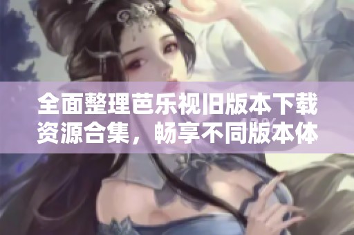 全面整理芭乐视旧版本下载资源合集，畅享不同版本体验