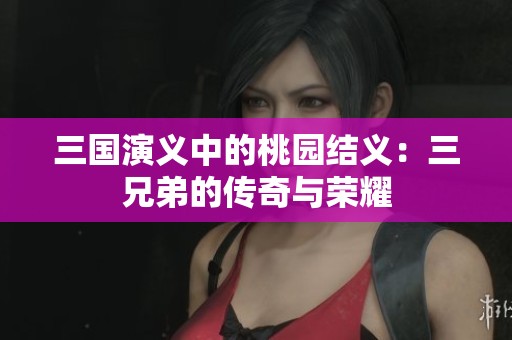 三国演义中的桃园结义：三兄弟的传奇与荣耀