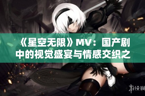 《星空无限》MV：国产剧中的视觉盛宴与情感交织之旅