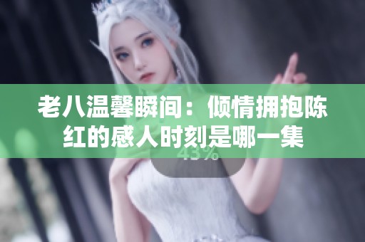 老八温馨瞬间：倾情拥抱陈红的感人时刻是哪一集