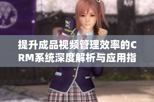 提升成品视频管理效率的CRM系统深度解析与应用指南