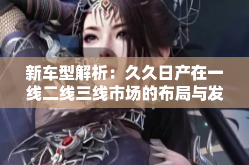 新车型解析：久久日产在一线二线三线市场的布局与发展