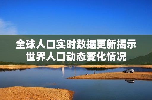 全球人口实时数据更新揭示世界人口动态变化情况