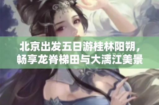 北京出发五日游桂林阳朔，畅享龙脊梯田与大漓江美景行程