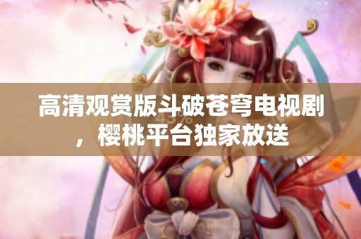 高清观赏版斗破苍穹电视剧，樱桃平台独家放送
