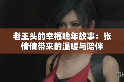 老王头的幸福晚年故事：张倩倩带来的温暖与陪伴
