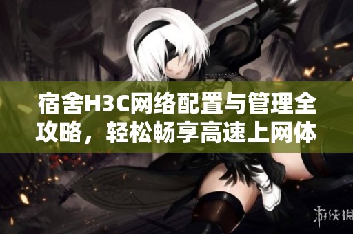宿舍H3C网络配置与管理全攻略，轻松畅享高速上网体验