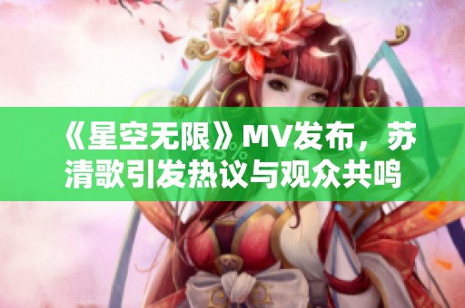 《星空无限》MV发布，苏清歌引发热议与观众共鸣