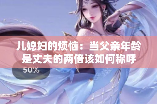 儿媳妇的烦恼：当父亲年龄是丈夫的两倍该如何称呼