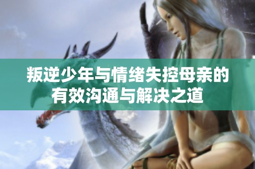叛逆少年与情绪失控母亲的有效沟通与解决之道