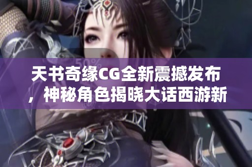天书奇缘CG全新震撼发布，神秘角色揭晓大话西游新篇章