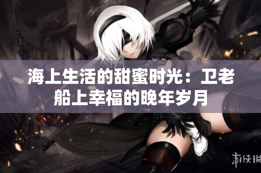 海上生活的甜蜜时光：卫老船上幸福的晚年岁月