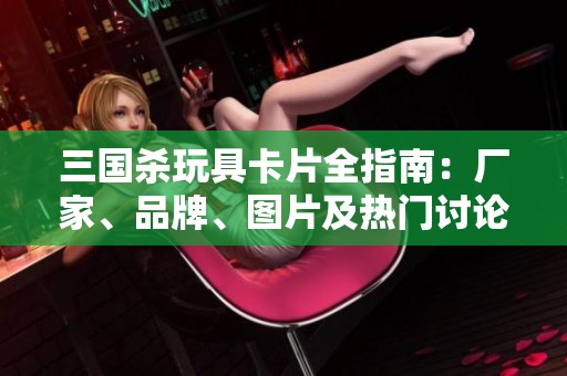 三国杀玩具卡片全指南：厂家、品牌、图片及热门讨论汇总