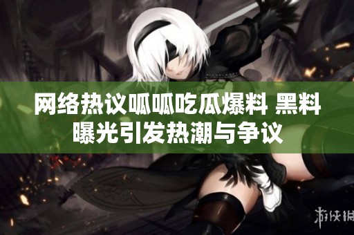 网络热议呱呱吃瓜爆料 黑料曝光引发热潮与争议