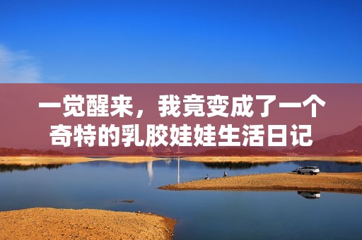 一觉醒来，我竟变成了一个奇特的乳胶娃娃生活日记
