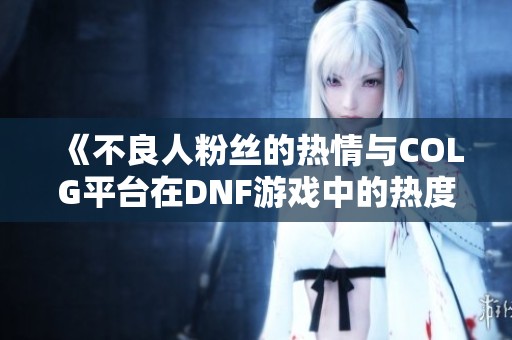 《不良人粉丝的热情与COLG平台在DNF游戏中的热度分析》
