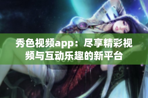 秀色视频app：尽享精彩视频与互动乐趣的新平台