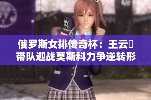 俄罗斯女排传奇杯：王云蕗带队迎战莫斯科力争逆转形势