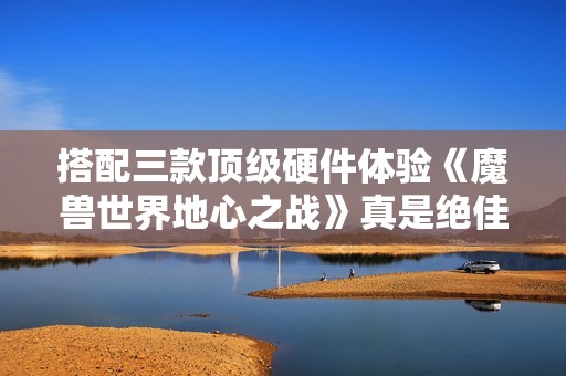 搭配三款顶级硬件体验《魔兽世界地心之战》真是绝佳选择