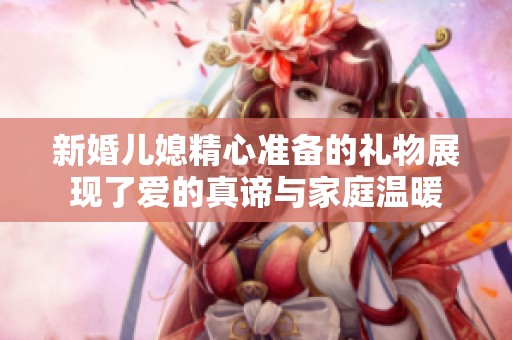 新婚儿媳精心准备的礼物展现了爱的真谛与家庭温暖