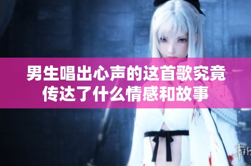男生唱出心声的这首歌究竟传达了什么情感和故事