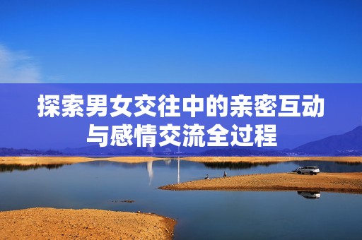 探索男女交往中的亲密互动与感情交流全过程