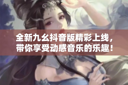 全新九幺抖音版精彩上线，带你享受动感音乐的乐趣！