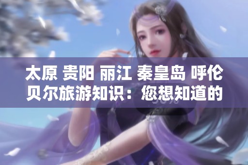 太原 贵阳 丽江 秦皇岛 呼伦贝尔旅游知识：您想知道的全在这里