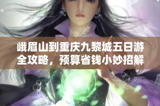 峨眉山到重庆九黎城五日游全攻略，预算省钱小妙招解析
