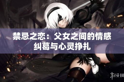 禁忌之恋：父女之间的情感纠葛与心灵挣扎
