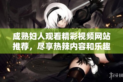 成熟妇人观看精彩视频网站推荐，尽享热辣内容和乐趣