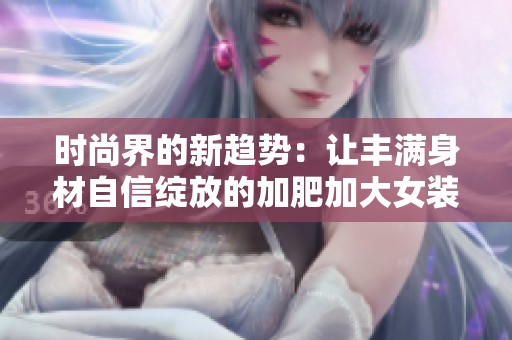 时尚界的新趋势：让丰满身材自信绽放的加肥加大女装推荐