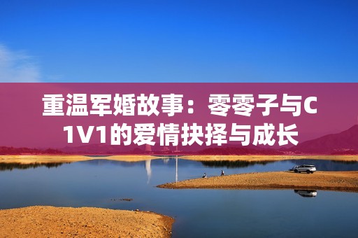 重温军婚故事：零零子与C1V1的爱情抉择与成长
