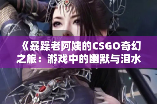 《暴躁老阿姨的CSGO奇幻之旅：游戏中的幽默与泪水》