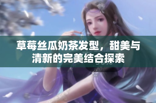草莓丝瓜奶茶发型，甜美与清新的完美结合探索