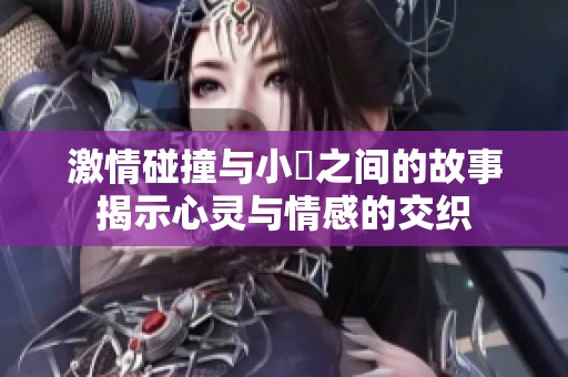 激情碰撞与小泬之间的故事揭示心灵与情感的交织