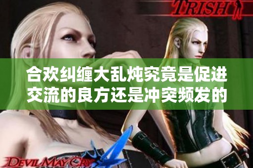 合欢纠缠大乱炖究竟是促进交流的良方还是冲突频发的隐忧