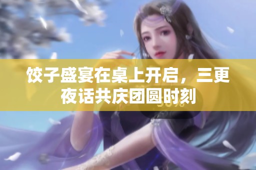 饺子盛宴在桌上开启，三更夜话共庆团圆时刻