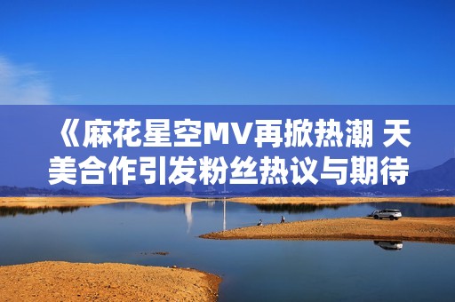 《麻花星空MV再掀热潮 天美合作引发粉丝热议与期待》