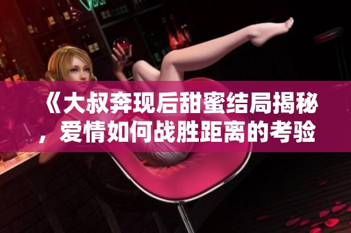 《大叔奔现后甜蜜结局揭秘，爱情如何战胜距离的考验》