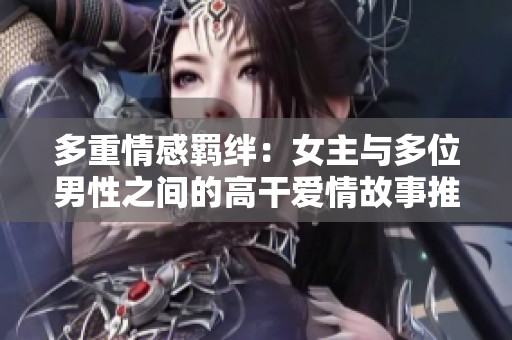 多重情感羁绊：女主与多位男性之间的高干爱情故事推荐