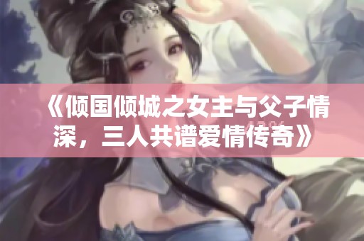 《倾国倾城之女主与父子情深，三人共谱爱情传奇》