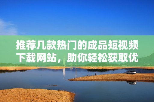 推荐几款热门的成品短视频下载网站，助你轻松获取优质内容