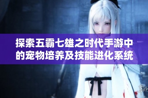 探索五霸七雄之时代手游中的宠物培养及技能进化系统详解