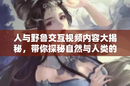 人与野鲁交互视频内容大揭秘，带你探秘自然与人类的奇妙关系