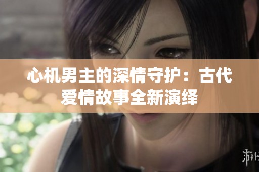 心机男主的深情守护：古代爱情故事全新演绎