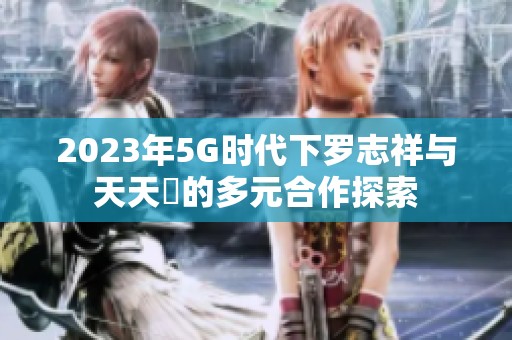 2023年5G时代下罗志祥与天天奭的多元合作探索