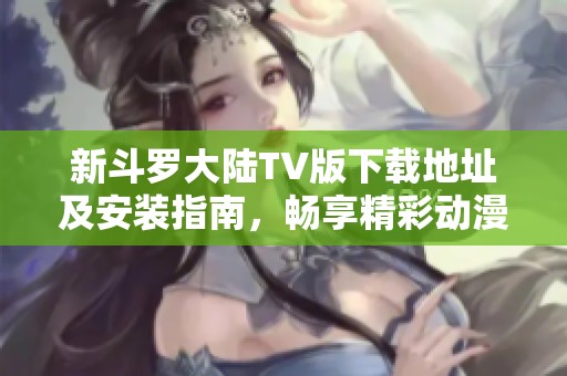 新斗罗大陆TV版下载地址及安装指南，畅享精彩动漫体验