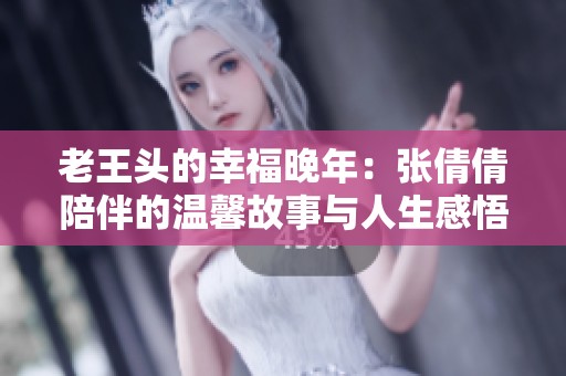 老王头的幸福晚年：张倩倩陪伴的温馨故事与人生感悟