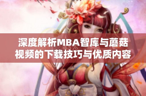 深度解析MBA智库与蘑菇视频的下载技巧与优质内容